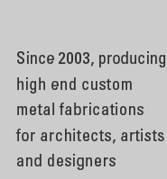 Since 2003, producing high end custom metal fabrications for architects, artists and designers in the boro of Brooklyn, New York City